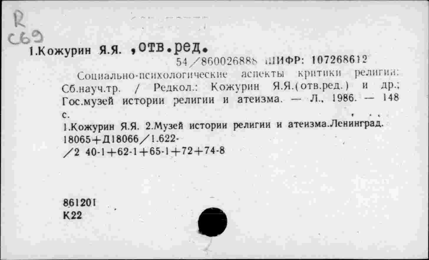 ﻿1,Кожурин я.я. »отв.ред.
54/860026886 ШИФР: 107268612
Социально-психологические аспекты критики религии: Сб.науч.тр. / Редкол.: Кожурин Я.Я.(отв.ред.) и др.; Гос.музей истории религии и атеизма. — Л., 1986. — 148 с.	...
1.Кожурин Я.Я. 2.Музей истории религии и атеизма.Ленинград. 18065+Д18066/1.622-/2 40-1+62-1+65-1+72+74-8
861201 К22